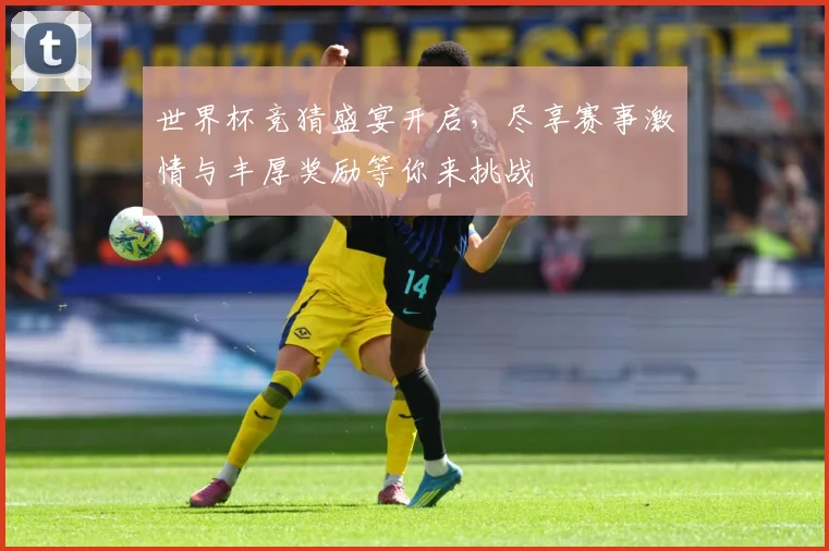 世界杯竞猜盛宴开启，尽享赛事激情与丰厚奖励等你来挑战