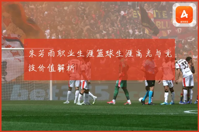 朱芳雨职业生涯篮球生涯高光与竞技价值解析