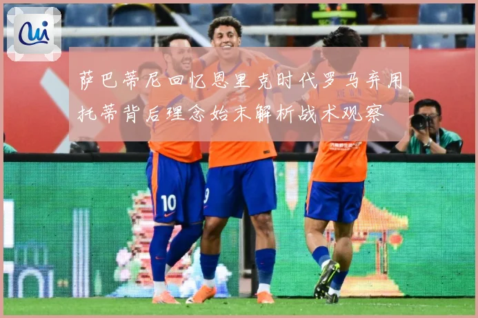 萨巴蒂尼回忆恩里克时代罗马弃用托蒂背后理念始末解析战术观察