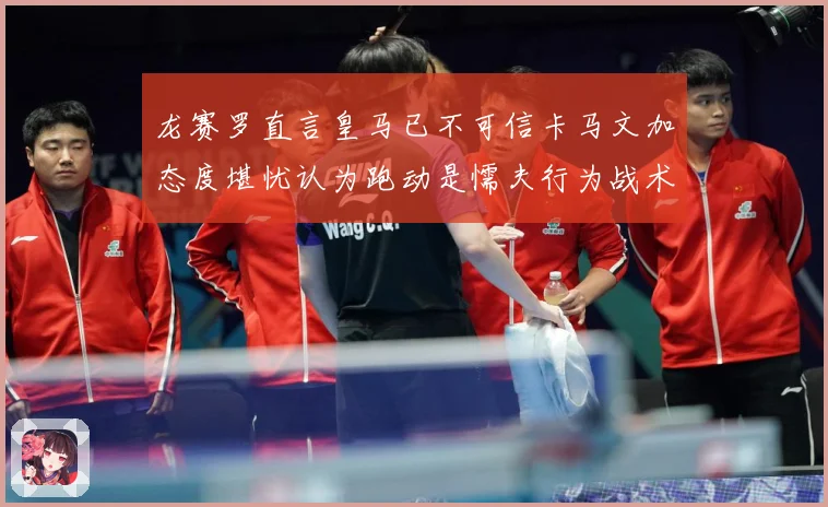 龙赛罗直言皇马已不可信卡马文加态度堪忧认为跑动是懦夫行为战术观察