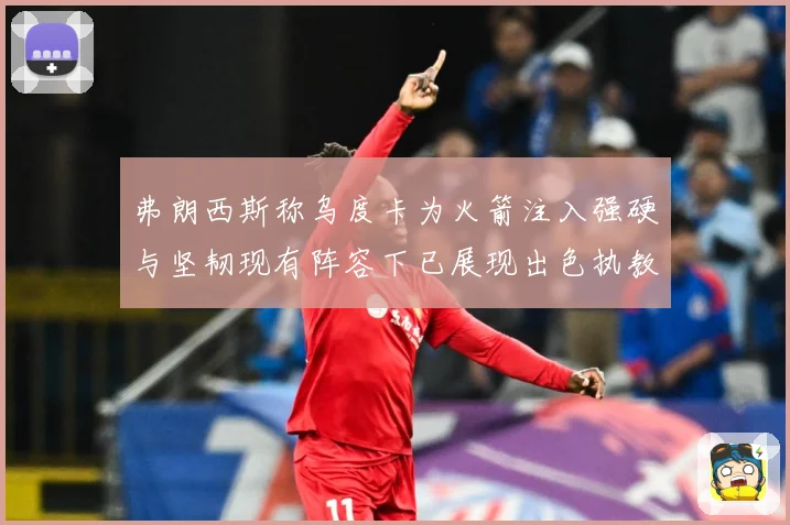 弗朗西斯称乌度卡为火箭注入强硬与坚韧现有阵容下已展现出色执教赛场复盘