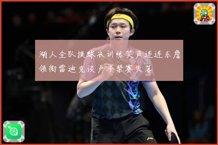 湖人全队换球衣训练笑声连连东詹领衔雷迪克谈卢卡禁赛失落