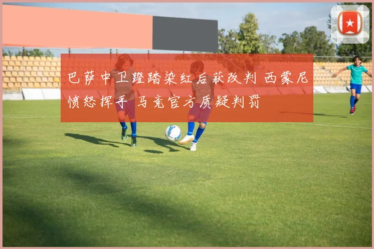 巴萨中卫蹬踏染红后获改判 西蒙尼愤怒挥手 马竞官方质疑判罚
