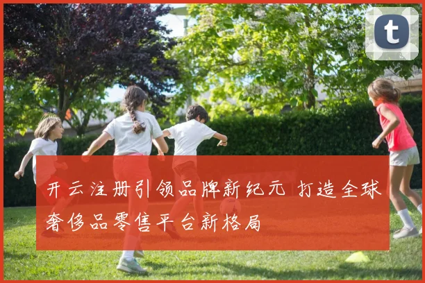 开云注册引领品牌新纪元 打造全球奢侈品零售平台新格局