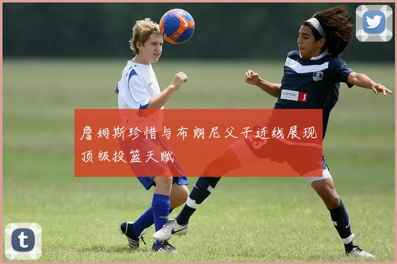 詹姆斯珍惜与布朗尼父子连线展现顶级投篮天赋