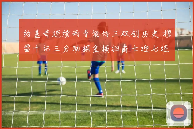 约基奇连续两季场均三双创历史 穆雷十记三分助掘金横扫爵士迎七连胜