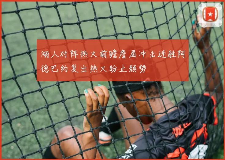 湖人对阵热火前瞻詹眉冲击连胜阿德巴约复出热火盼止颓势