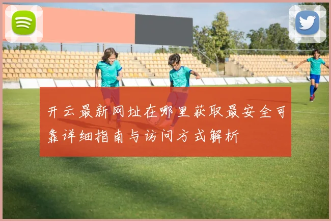 开云最新网址在哪里获取最安全可靠详细指南与访问方式解析