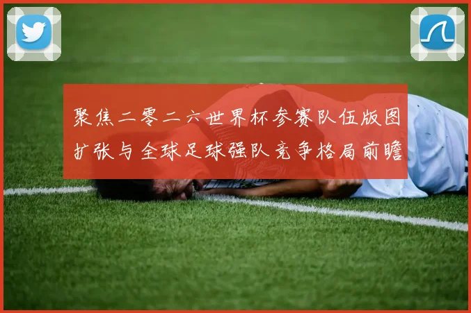 聚焦二零二六世界杯参赛队伍版图扩张与全球足球强队竞争格局前瞻