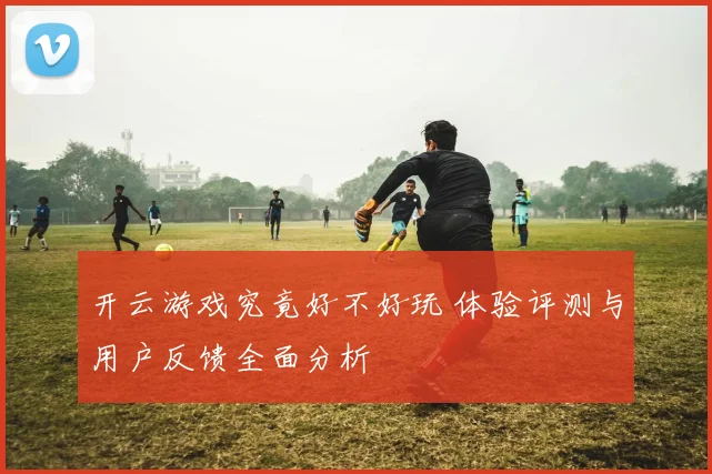 开云游戏究竟好不好玩 体验评测与用户反馈全面分析