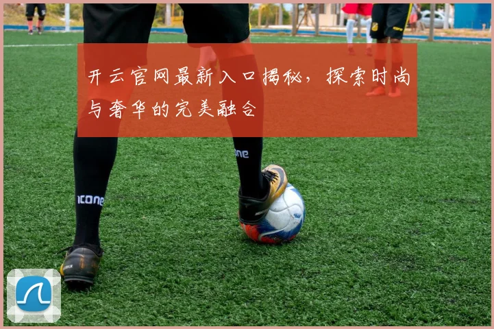 开云官网最新入口揭秘，探索时尚与奢华的完美融合