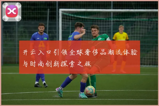 开云入口引领全球奢侈品潮流体验与时尚创新探索之旅