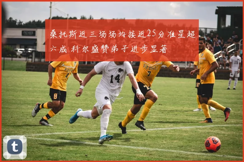 桑托斯近三场场均接近25分准星超六成 科尔盛赞弟子进步显著